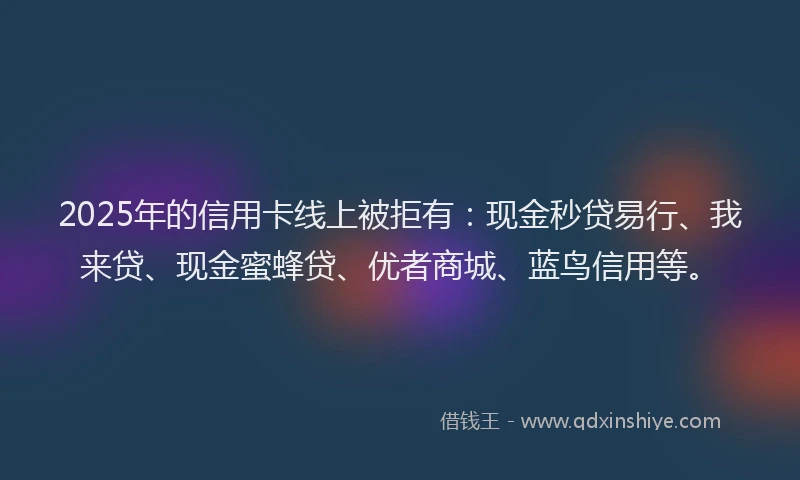 2025年的信用卡线上被拒有：现金秒贷易行、我来贷、现金蜜蜂贷、优者商城、蓝鸟信用等。