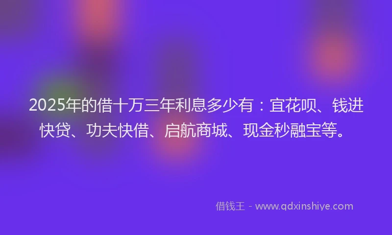 2025年的借十万三年利息多少有：宜花呗、钱进快贷、功夫快借、启航商城、现金秒融宝等。