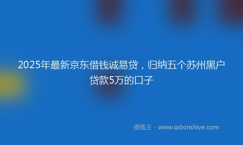 2025年最新京东借钱诚易贷，归纳五个苏州黑户贷款5万的口子