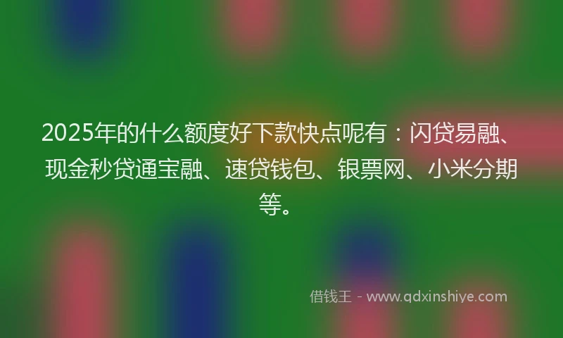 2025年的什么额度好下款快点呢有：闪贷易融、现金秒贷通宝融、速贷钱包、银票网、小米分期等。