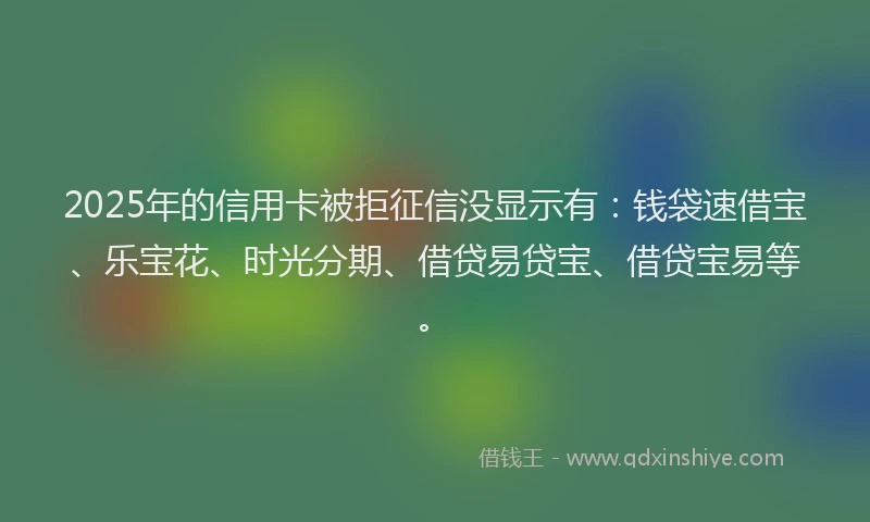 2025年的信用卡被拒征信没显示有：钱袋速借宝、乐宝花、时光分期、借贷易贷宝、借贷宝易等。