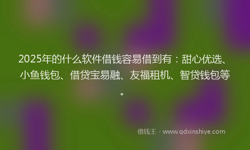2025年的什么软件借钱容易借到有：甜心优选、小鱼钱包、借贷宝易融、友福租机、智贷钱包等。