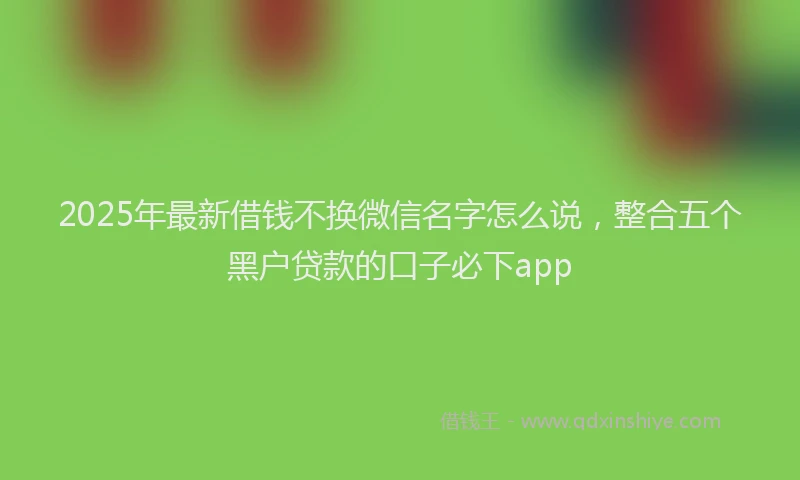 2025年最新借钱不换微信名字怎么说，整合五个黑户贷款的口子必下app