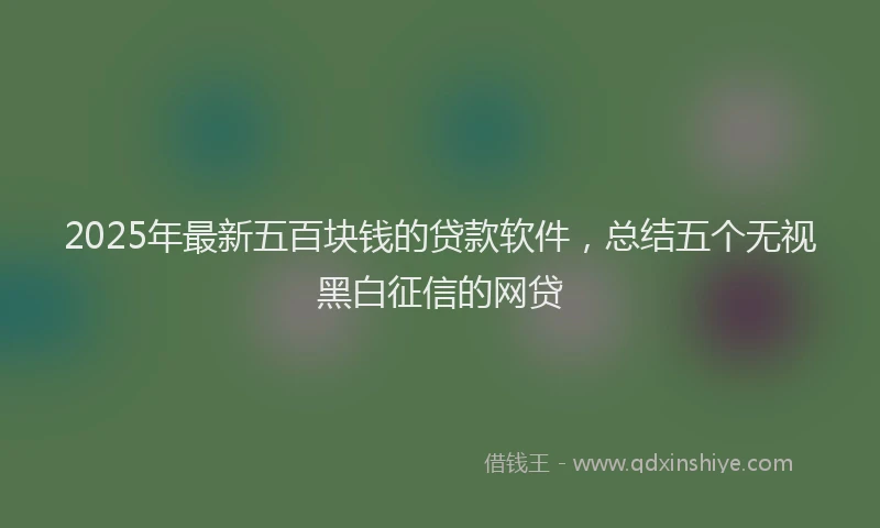 2025年最新五百块钱的贷款软件，总结五个无视黑白征信的网贷