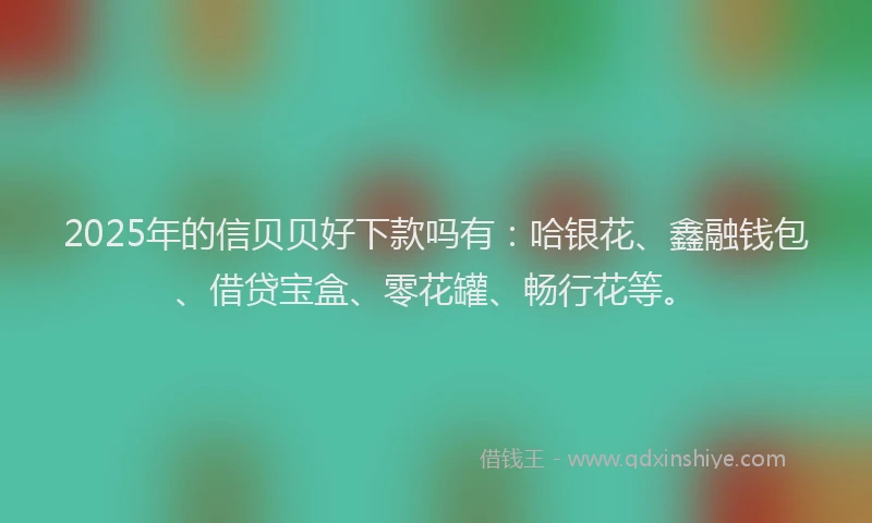 2025年的信贝贝好下款吗有：哈银花、鑫融钱包、借贷宝盒、零花罐、畅行花等。