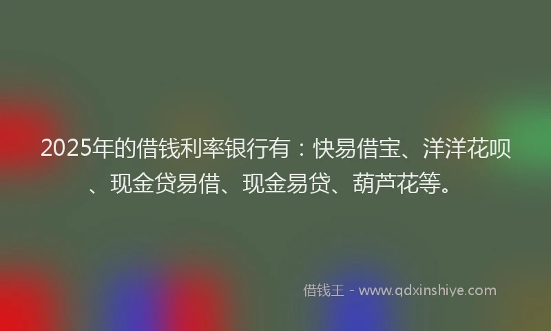 2025年的借钱利率银行有：快易借宝、洋洋花呗、现金贷易借、现金易贷、葫芦花等。