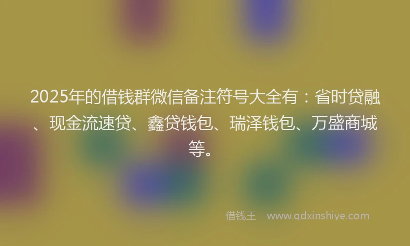 2025年的借钱群微信备注符号大全有：省时贷融、现金流速贷、鑫贷钱包、瑞泽钱包、万盛商城等。