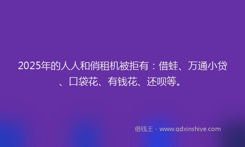 2025年的人人和俏租机被拒有：借蛙、万通小贷、口袋花、有钱花、还呗等。
