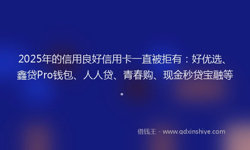2025年的信用良好信用卡一直被拒有：好优选、鑫贷Pro钱包、人人贷、青春购、现金秒贷宝融等。