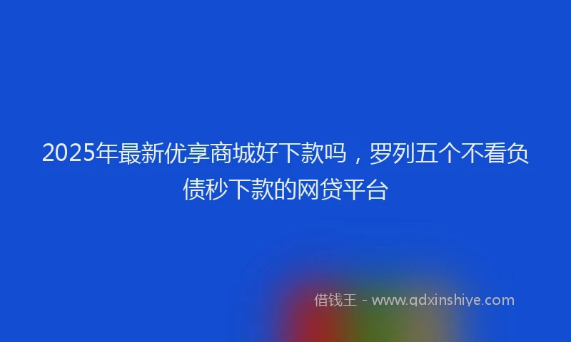 2025年最新优享商城好下款吗，罗列五个不看负债秒下款的网贷平台
