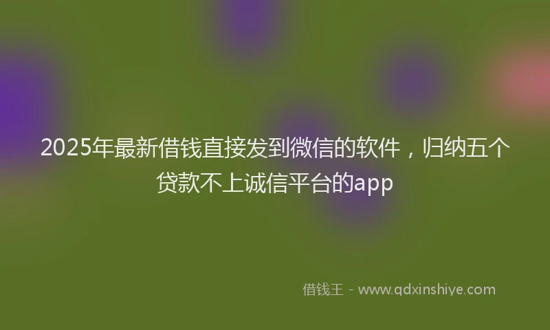 2025年最新借钱直接发到微信的软件，归纳五个贷款不上诚信平台的app