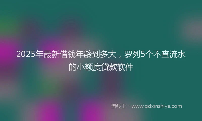 2025年最新借钱年龄到多大，罗列5个不查流水的小额度贷款软件