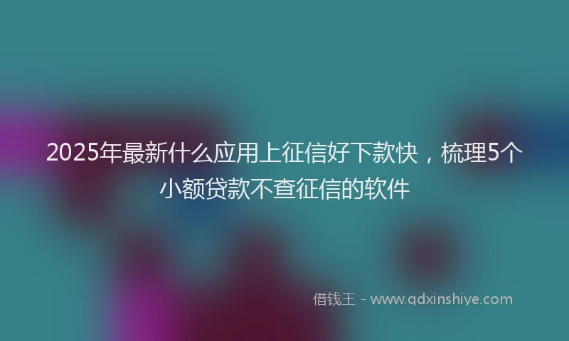 2025年最新什么应用上征信好下款快，梳理5个小额贷款不查征信的软件
