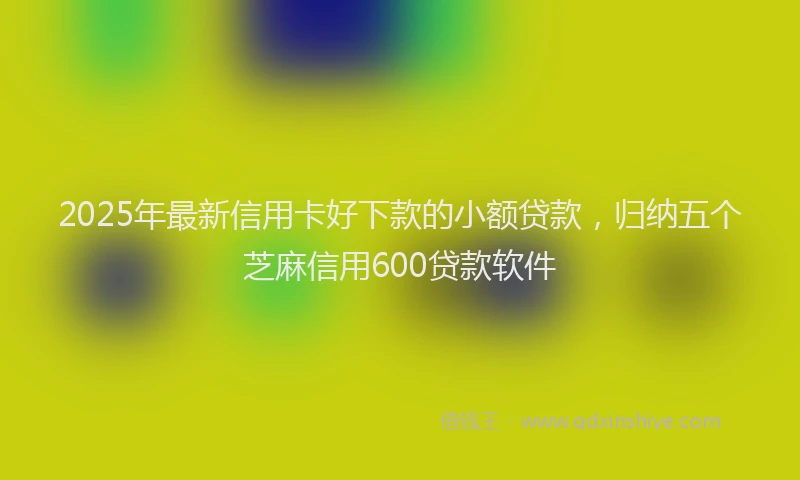 2025年最新信用卡好下款的小额贷款，归纳五个芝麻信用600贷款软件