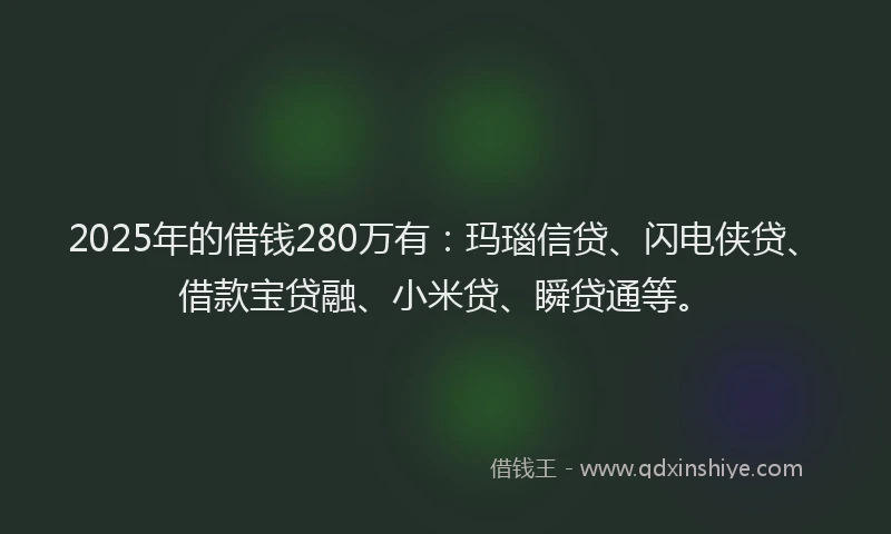2025年的借钱280万有：玛瑙信贷、闪电侠贷、借款宝贷融、小米贷、瞬贷通等。