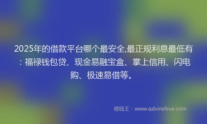 2025年的借款平台哪个最安全,最正规利息最低有：福禄钱包贷、现金易融宝盒、掌上信用、闪电购、极速易借等。