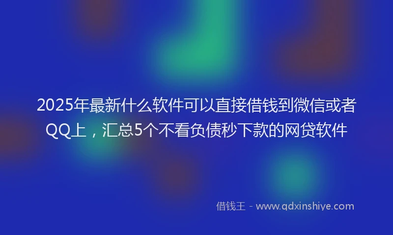 2025年最新什么软件可以直接借钱到微信或者QQ上，汇总5个不看负债秒下款的网贷软件