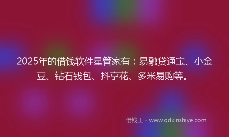 2025年的借钱软件星管家有：易融贷通宝、小金豆、钻石钱包、抖享花、多米易购等。