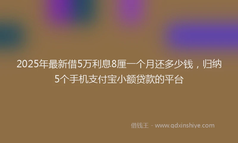 2025年最新借5万利息8厘一个月还多少钱，归纳5个手机支付宝小额贷款的平台