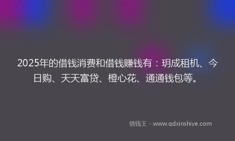 2025年的借钱消费和借钱赚钱有：玥成租机、今日购、天天富贷、橙心花、通通钱包等。