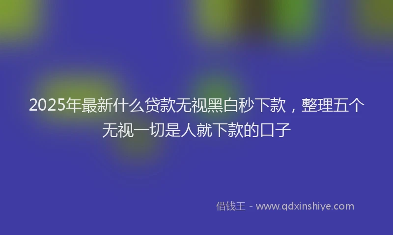 2025年最新什么贷款无视黑白秒下款，整理五个无视一切是人就下款的口子