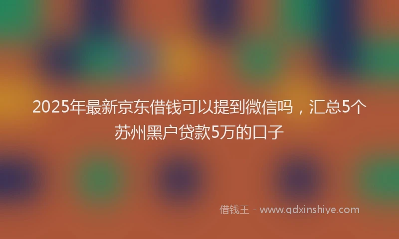 2025年最新京东借钱可以提到微信吗，汇总5个苏州黑户贷款5万的口子