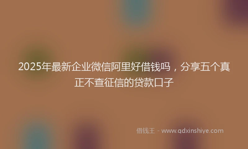 2025年最新企业微信阿里好借钱吗，分享五个真正不查征信的贷款口子