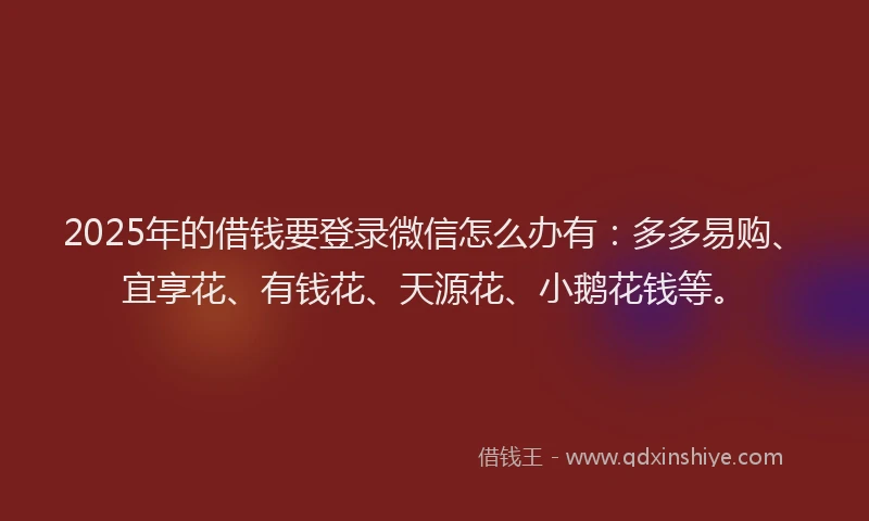 2025年的借钱要登录微信怎么办有：多多易购、宜享花、有钱花、天源花、小鹅花钱等。