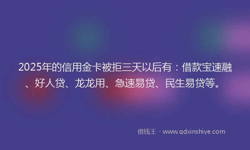2025年的信用金卡被拒三天以后有：借款宝速融、好人贷、龙龙用、急速易贷、民生易贷等。
