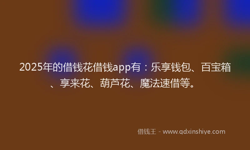 2025年的借钱花借钱app有：乐享钱包、百宝箱、享来花、葫芦花、魔法速借等。