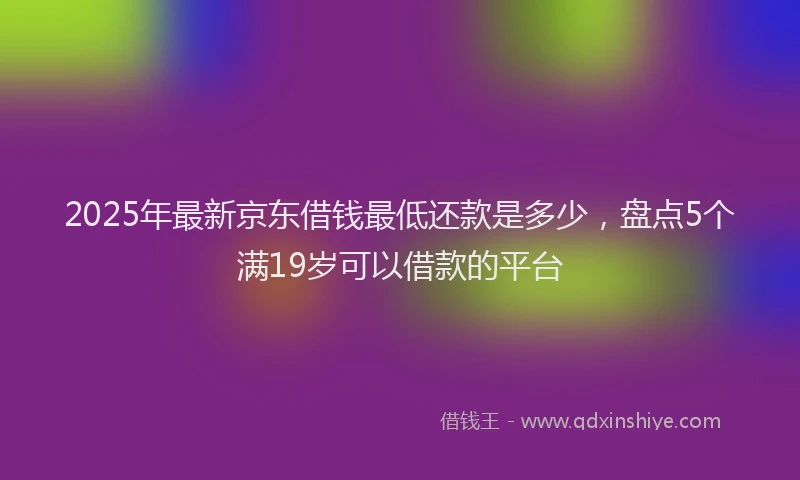 2025年最新京东借钱最低还款是多少，盘点5个满19岁可以借款的平台