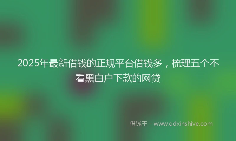 2025年最新借钱的正规平台借钱多，梳理五个不看黑白户下款的网贷