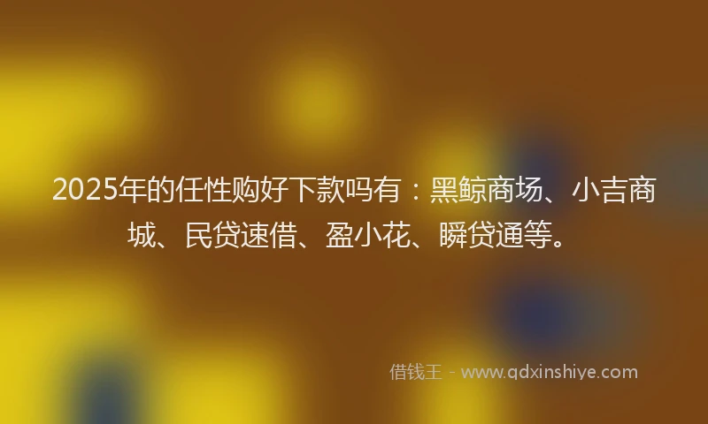 2025年的任性购好下款吗有：黑鲸商场、小吉商城、民贷速借、盈小花、瞬贷通等。