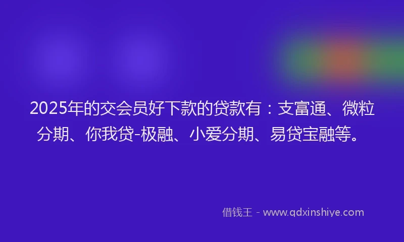 2025年的交会员好下款的贷款有：支富通、微粒分期、你我贷-极融、小爱分期、易贷宝融等。