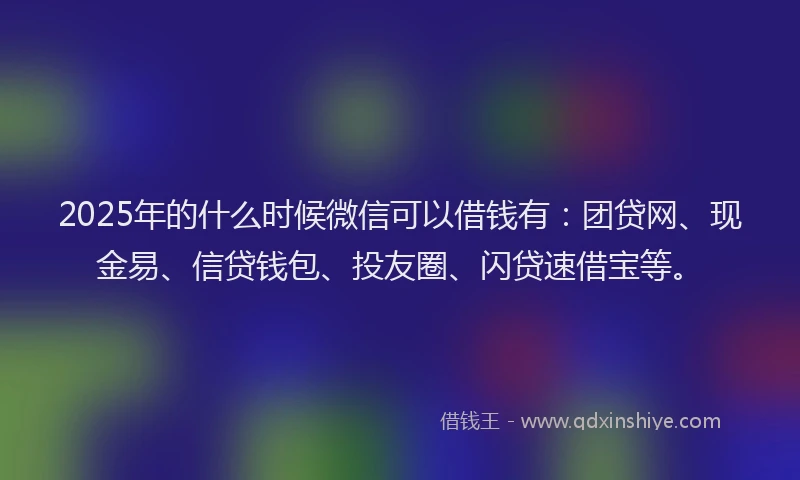 2025年的什么时候微信可以借钱有：团贷网、现金易、信贷钱包、投友圈、闪贷速借宝等。