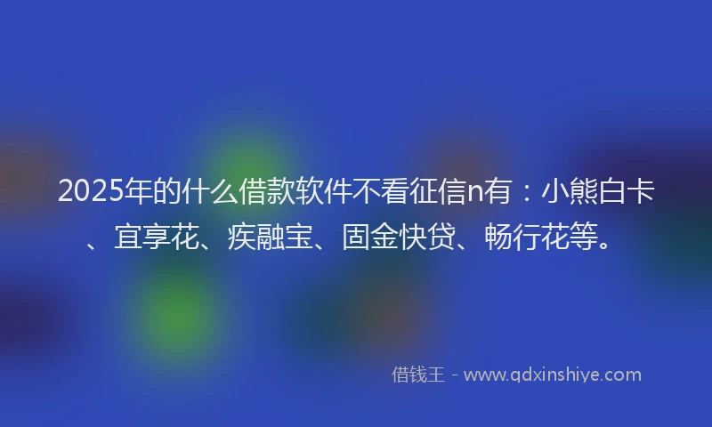 2025年的什么借款软件不看征信n有：小熊白卡、宜享花、疾融宝、固金快贷、畅行花等。