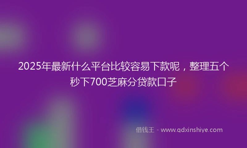 2025年最新什么平台比较容易下款呢，整理五个秒下700芝麻分贷款口子