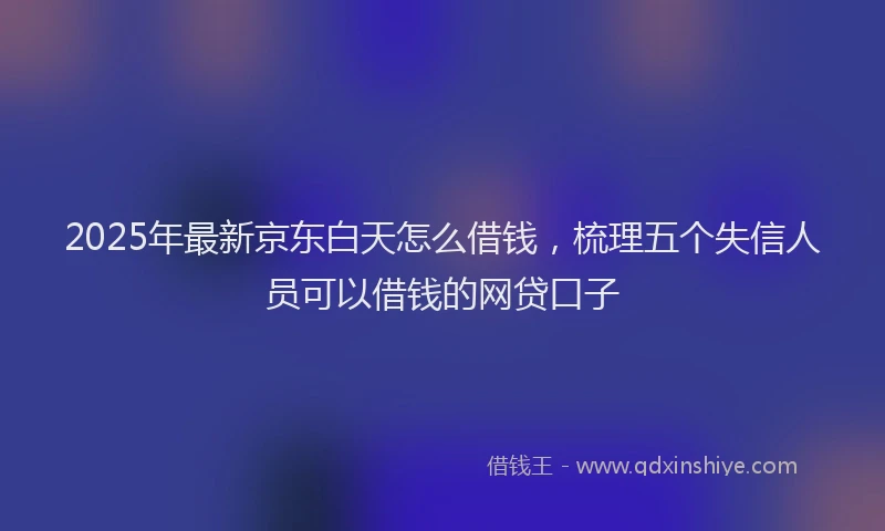 2025年最新京东白天怎么借钱，梳理五个失信人员可以借钱的网贷口子