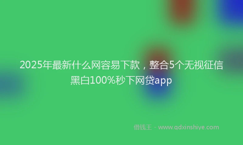 2025年最新什么网容易下款，整合5个无视征信黑白100%秒下网贷app