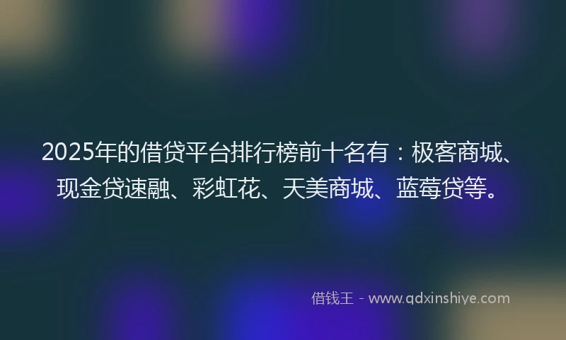 2025年的借贷平台排行榜前十名有：极客商城、现金贷速融、彩虹花、天美商城、蓝莓贷等。