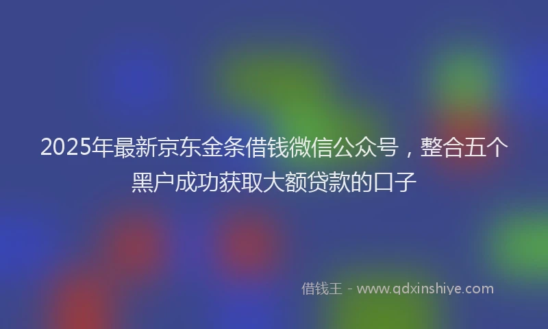 2025年最新京东金条借钱微信公众号，整合五个黑户成功获取大额贷款的口子