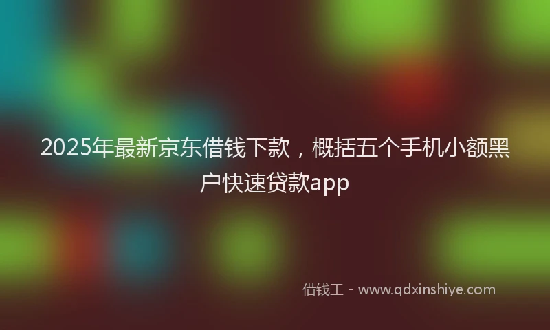 2025年最新京东借钱下款，概括五个手机小额黑户快速贷款app