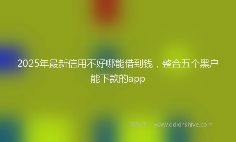 2025年最新信用不好哪能借到钱，整合五个黑户能下款的app