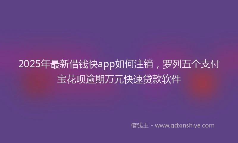 2025年最新借钱快app如何注销，罗列五个支付宝花呗逾期万元快速贷款软件