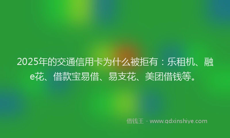2025年的交通信用卡为什么被拒有：乐租机、融e花、借款宝易借、易支花、美团借钱等。