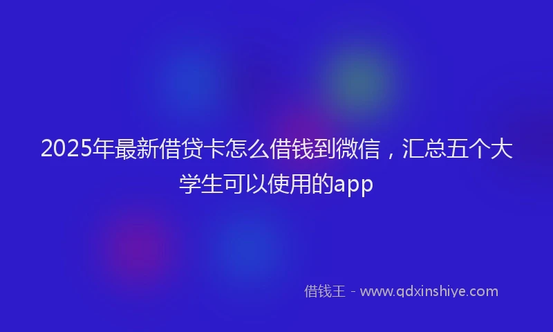 2025年最新借贷卡怎么借钱到微信，汇总五个大学生可以使用的app