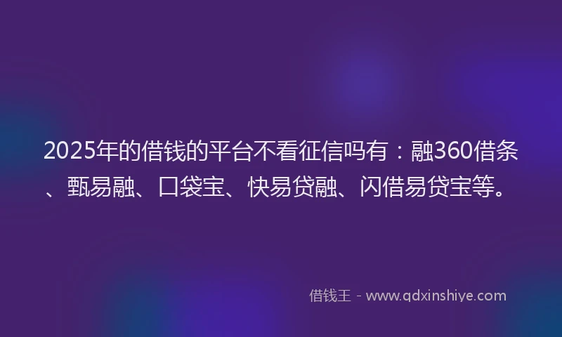 2025年的借钱的平台不看征信吗有：融360借条、甄易融、口袋宝、快易贷融、闪借易贷宝等。