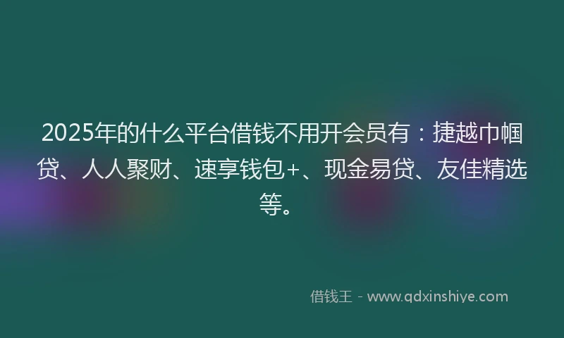 2025年的什么平台借钱不用开会员有：捷越巾帼贷、人人聚财、速享钱包+、现金易贷、友佳精选等。