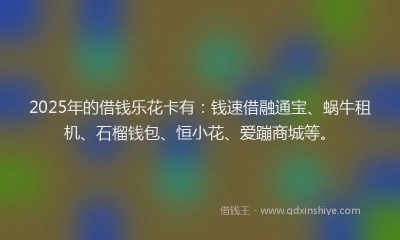 2025年的借钱乐花卡有：钱速借融通宝、蜗牛租机、石榴钱包、恒小花、爱蹦商城等。