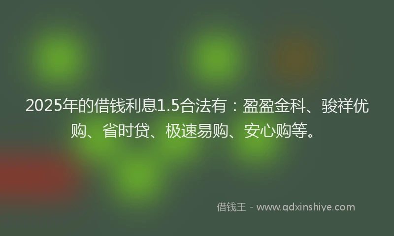 2025年的借钱利息1.5合法有：盈盈金科、骏祥优购、省时贷、极速易购、安心购等。